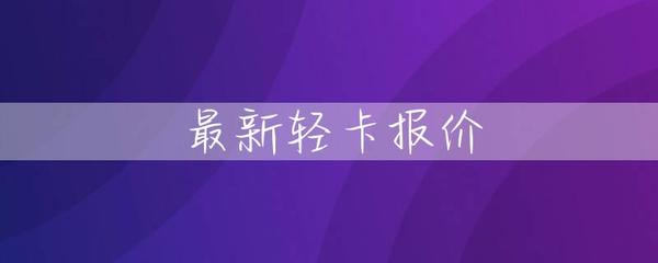 新鲜出炉！最新轻卡报价大全，助力创业致富之路